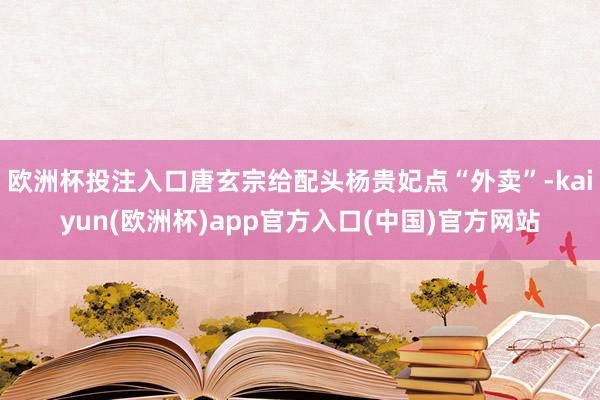 欧洲杯投注入口唐玄宗给配头杨贵妃点“外卖”-kaiyun(欧洲杯)app官方入口(中国)官方网站
