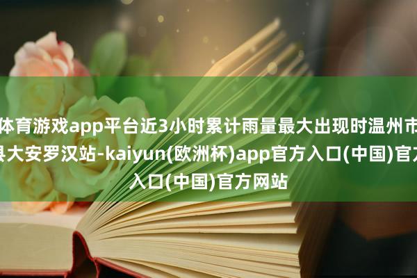 体育游戏app平台近3小时累计雨量最大出现时温州市泰顺县大安罗汉站-kaiyun(欧洲杯)app官方入口(中国)官方网站