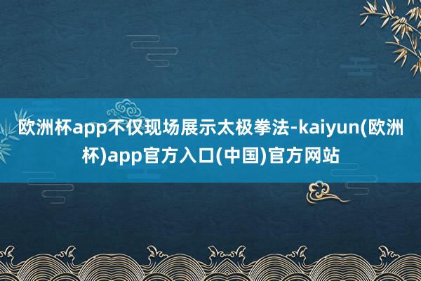 欧洲杯app不仅现场展示太极拳法-kaiyun(欧洲杯)app官方入口(中国)官方网站