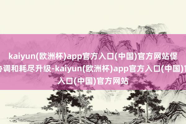 kaiyun(欧洲杯)app官方入口(中国)官方网站促进经贸协调和耗尽升级-kaiyun(欧洲杯)app官方入口(中国)官方网站