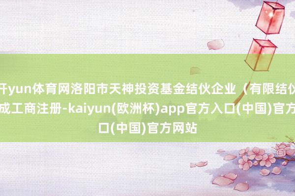 开yun体育网洛阳市天神投资基金结伙企业（有限结伙）完成工商注册-kaiyun(欧洲杯)app官方入口(中国)官方网站