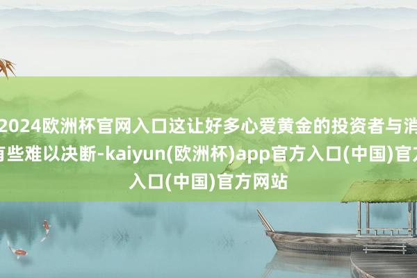 2024欧洲杯官网入口这让好多心爱黄金的投资者与消费者有些难以决断-kaiyun(欧洲杯)app官方入口(中国)官方网站