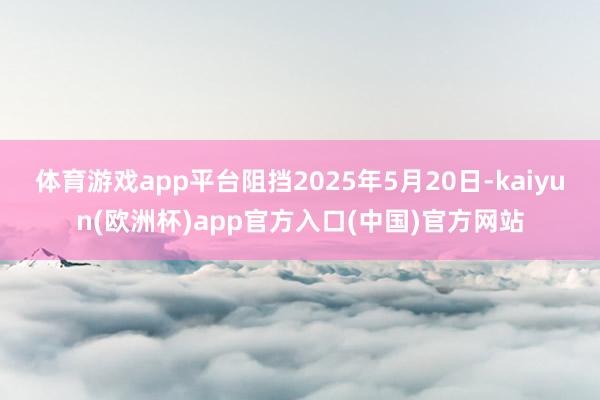 体育游戏app平台阻挡2025年5月20日-kaiyun(欧洲杯)app官方入口(中国)官方网站