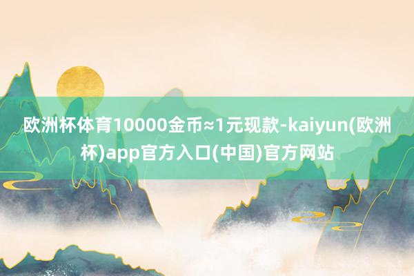 欧洲杯体育10000金币≈1元现款-kaiyun(欧洲杯)app官方入口(中国)官方网站