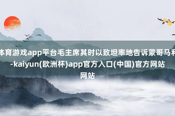 体育游戏app平台毛主席其时以致坦率地告诉蒙哥马利-kaiyun(欧洲杯)app官方入口(中国)官方网站