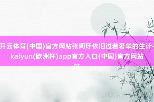 开云体育(中国)官方网站张闾玗依旧过着奢华的生计-kaiyun(欧洲杯)app官方入口(中国)官方网站