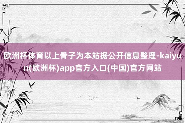 欧洲杯体育以上骨子为本站据公开信息整理-kaiyun(欧洲杯)app官方入口(中国)官方网站