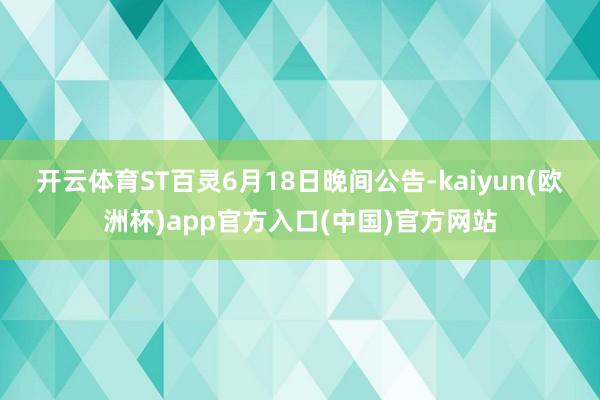 开云体育　　ST百灵6月18日晚间公告-kaiyun(欧洲杯)app官方入口(中国)官方网站