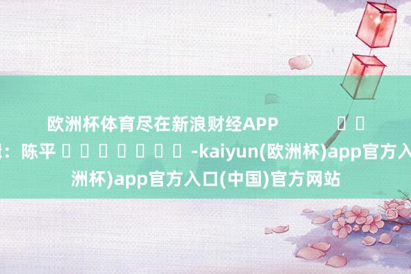 欧洲杯体育尽在新浪财经APP            						职守剪辑：陈平 							-kaiyun(欧洲杯)app官方入口(中国)官方网站
