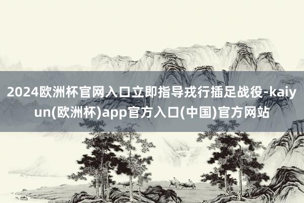 2024欧洲杯官网入口立即指导戎行插足战役-kaiyun(欧洲杯)app官方入口(中国)官方网站