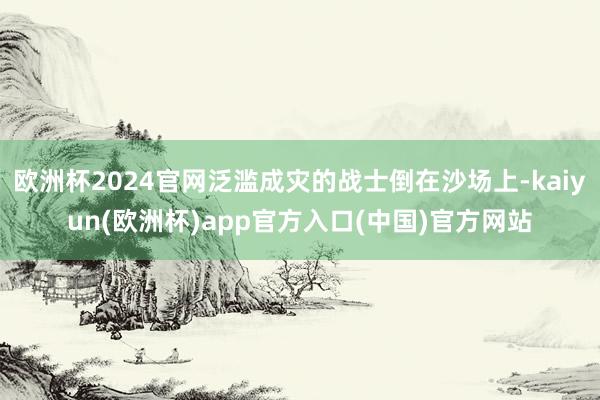 欧洲杯2024官网泛滥成灾的战士倒在沙场上-kaiyun(欧洲杯)app官方入口(中国)官方网站