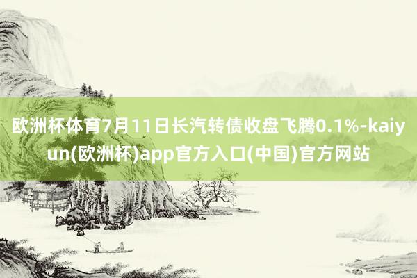欧洲杯体育7月11日长汽转债收盘飞腾0.1%-kaiyun(欧洲杯)app官方入口(中国)官方网站