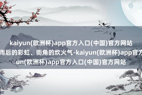 kaiyun(欧洲杯)app官方入口(中国)官方网站还是暮色中的蝉鸣、雨后的彩虹、街角的炊火气-kaiyun(欧洲杯)app官方入口(中国)官方网站