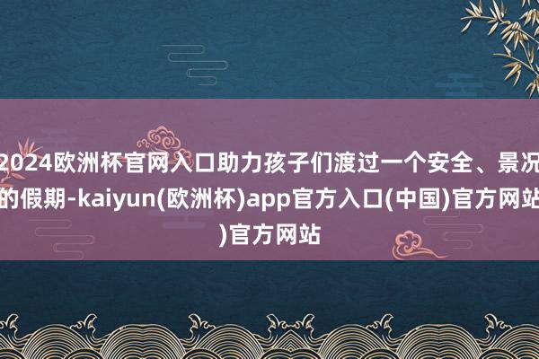 2024欧洲杯官网入口助力孩子们渡过一个安全、景况的假期-kaiyun(欧洲杯)app官方入口(中国)官方网站