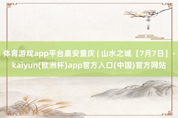 体育游戏app平台晨安重庆 | 山水之城【7月7日】-kaiyun(欧洲杯)app官方入口(中国)官方网站