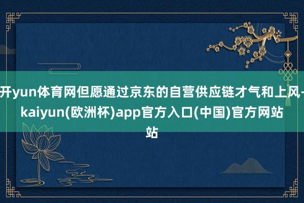 开yun体育网但愿通过京东的自营供应链才气和上风-kaiyun(欧洲杯)app官方入口(中国)官方网站