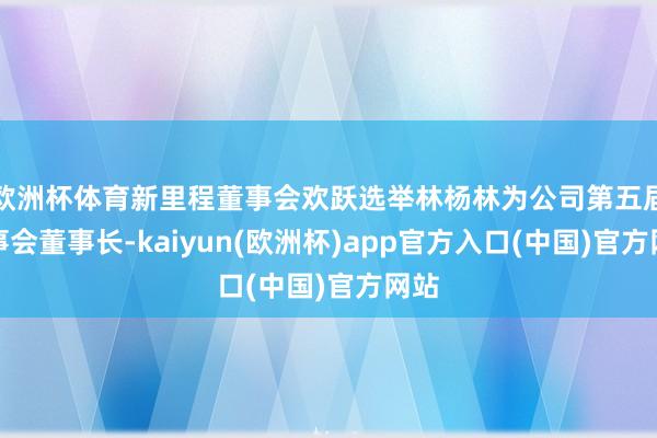 欧洲杯体育新里程董事会欢跃选举林杨林为公司第五届董事会董事长-kaiyun(欧洲杯)app官方入口(中国)官方网站