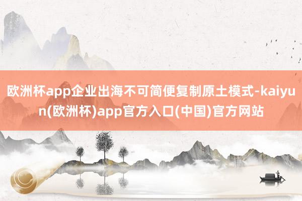 欧洲杯app企业出海不可简便复制原土模式-kaiyun(欧洲杯)app官方入口(中国)官方网站