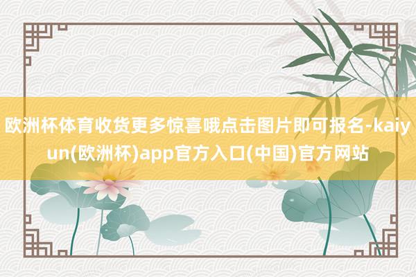 欧洲杯体育收货更多惊喜哦点击图片即可报名-kaiyun(欧洲杯)app官方入口(中国)官方网站