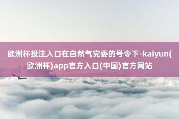 欧洲杯投注入口在自然气党委的号令下-kaiyun(欧洲杯)app官方入口(中国)官方网站