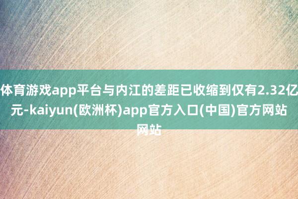 体育游戏app平台与内江的差距已收缩到仅有2.32亿元-kaiyun(欧洲杯)app官方入口(中国)官方网站