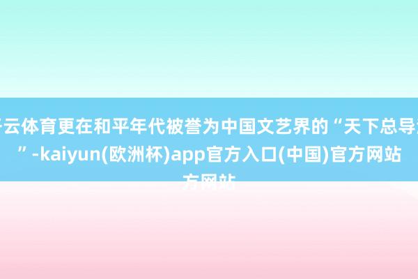 开云体育更在和平年代被誉为中国文艺界的“天下总导演”-kaiyun(欧洲杯)app官方入口(中国)官方网站