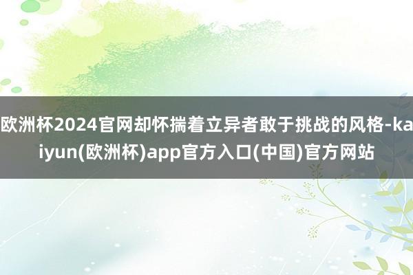 欧洲杯2024官网却怀揣着立异者敢于挑战的风格-kaiyun(欧洲杯)app官方入口(中国)官方网站