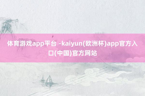 体育游戏app平台 -kaiyun(欧洲杯)app官方入口(中国)官方网站