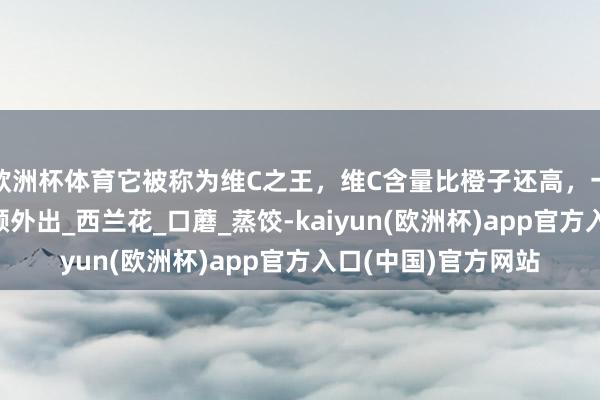 欧洲杯体育它被称为维C之王，维C含量比橙子还高，一周吃3次，不错素颜外出_西兰花_口蘑_蒸饺-kaiyun(欧洲杯)app官方入口(中国)官方网站