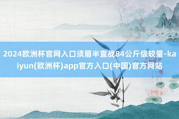 2024欧洲杯官网入口须眉半宣战84公斤级较量-kaiyun(欧洲杯)app官方入口(中国)官方网站