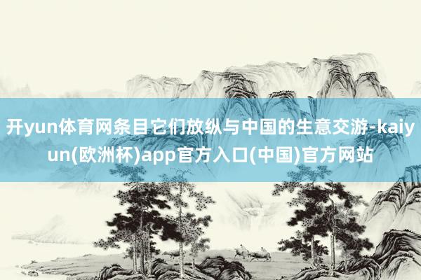 开yun体育网条目它们放纵与中国的生意交游-kaiyun(欧洲杯)app官方入口(中国)官方网站