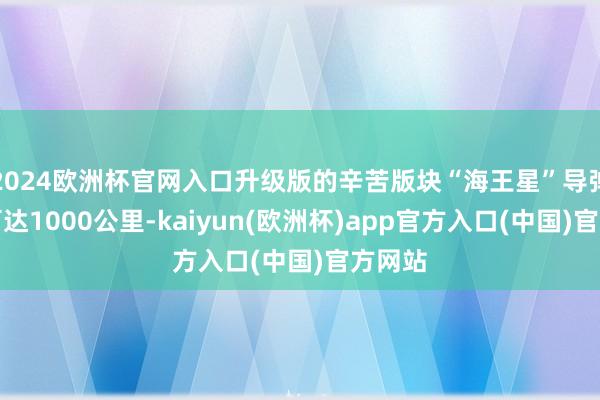 2024欧洲杯官网入口升级版的辛苦版块“海王星”导弹射程可达1000公里-kaiyun(欧洲杯)app官方入口(中国)官方网站