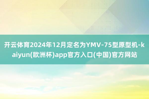 开云体育2024年12月定名为YMV-75型原型机-kaiyun(欧洲杯)app官方入口(中国)官方网站