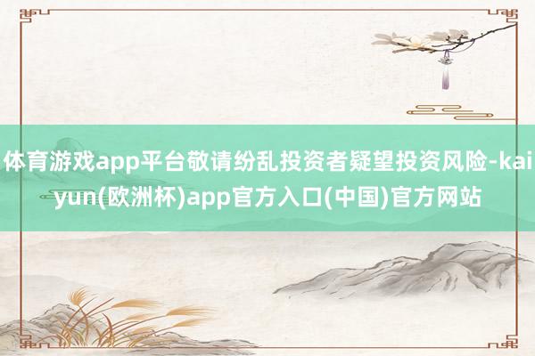体育游戏app平台敬请纷乱投资者疑望投资风险-kaiyun(欧洲杯)app官方入口(中国)官方网站