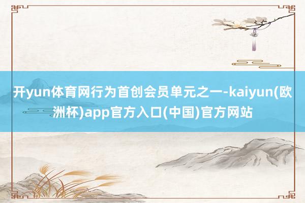 开yun体育网行为首创会员单元之一-kaiyun(欧洲杯)app官方入口(中国)官方网站