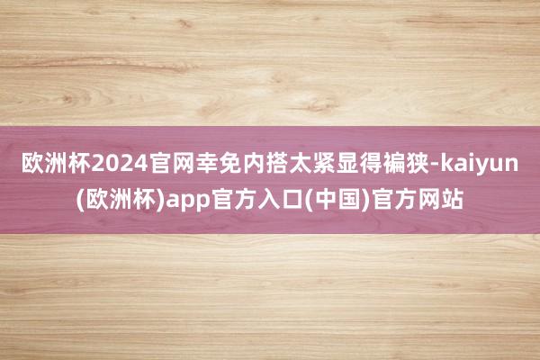 欧洲杯2024官网幸免内搭太紧显得褊狭-kaiyun(欧洲杯)app官方入口(中国)官方网站