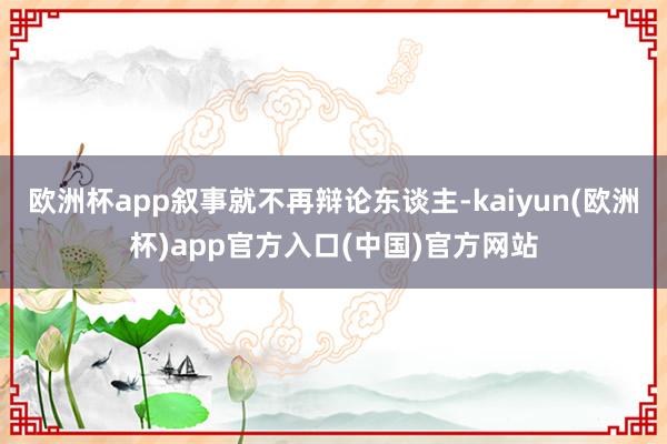 欧洲杯app叙事就不再辩论东谈主-kaiyun(欧洲杯)app官方入口(中国)官方网站