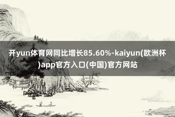 开yun体育网同比增长85.60%-kaiyun(欧洲杯)app官方入口(中国)官方网站