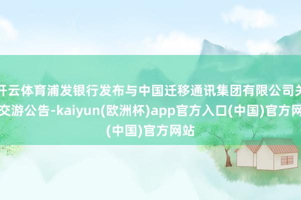 开云体育浦发银行发布与中国迁移通讯集团有限公司关联交游公告-kaiyun(欧洲杯)app官方入口(中国)官方网站