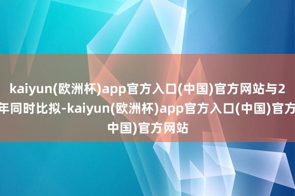 kaiyun(欧洲杯)app官方入口(中国)官方网站与2024年同时比拟-kaiyun(欧洲杯)app官方入口(中国)官方网站
