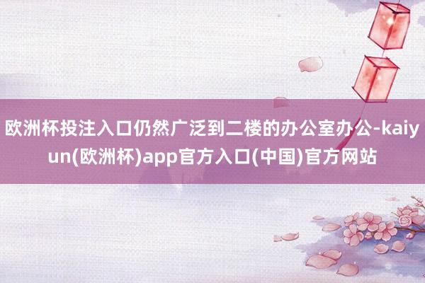 欧洲杯投注入口仍然广泛到二楼的办公室办公-kaiyun(欧洲杯)app官方入口(中国)官方网站