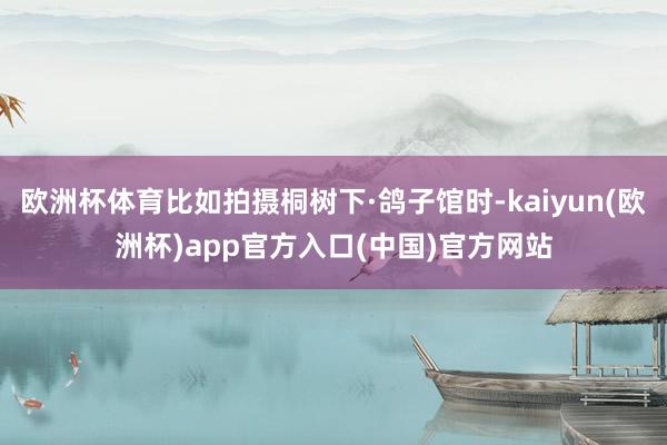欧洲杯体育比如拍摄桐树下·鸽子馆时-kaiyun(欧洲杯)app官方入口(中国)官方网站