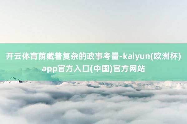 开云体育荫藏着复杂的政事考量-kaiyun(欧洲杯)app官方入口(中国)官方网站