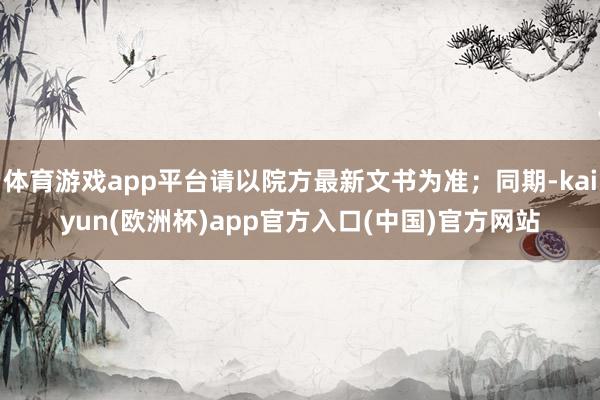 体育游戏app平台请以院方最新文书为准;同期-kaiyun(欧洲杯)app官方入口(中国)官方网站
