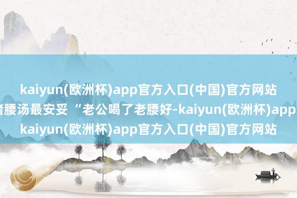 kaiyun(欧洲杯)app官方入口(中国)官方网站当归黄芪乌鸡汤或杜仲猪腰汤最安妥 “老公喝了老腰好-kaiyun(欧洲杯)app官方入口(中国)官方网站