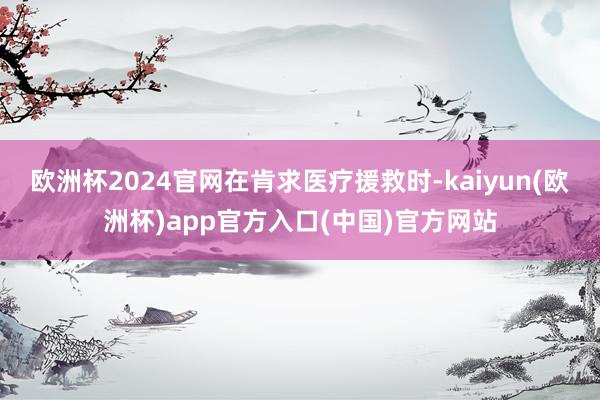 欧洲杯2024官网　　在肯求医疗援救时-kaiyun(欧洲杯)app官方入口(中国)官方网站