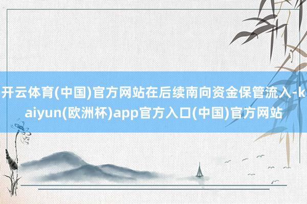 开云体育(中国)官方网站在后续南向资金保管流入-kaiyun(欧洲杯)app官方入口(中国)官方网站