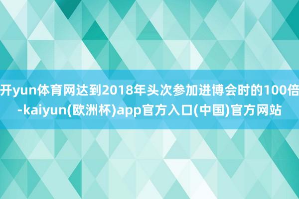 开yun体育网达到2018年头次参加进博会时的100倍-kaiyun(欧洲杯)app官方入口(中国)官方网站
