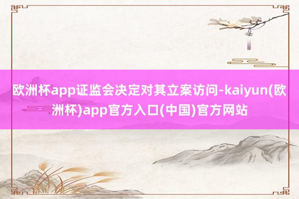 欧洲杯app证监会决定对其立案访问-kaiyun(欧洲杯)app官方入口(中国)官方网站