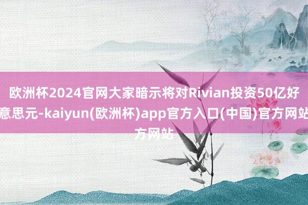 欧洲杯2024官网大家暗示将对Rivian投资50亿好意思元-kaiyun(欧洲杯)app官方入口(中国)官方网站